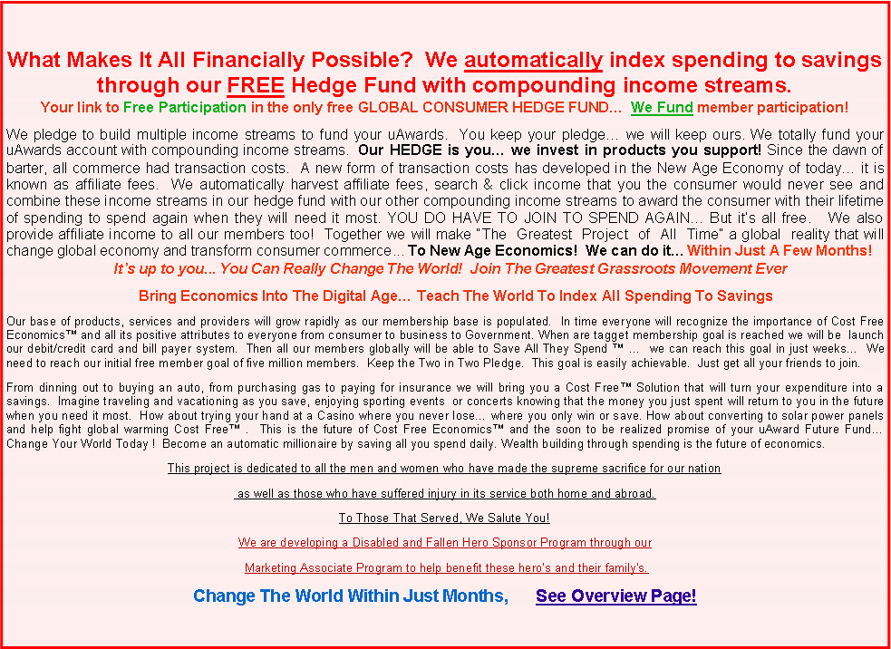 Text Box: What Makes It All Financially Possible?  We automatically index spending to savings through our FREE Hedge Fund with compounding income streams.Your link to Free Participation in the only free GLOBAL CONSUMER HEDGE FUND�  We Fund member participation!We pledge to build multiple income streams to fund your uAwards.  You keep your pledge� we will keep ours. We totally fund your uAwards account with compounding income streams.  Our HEDGE is you� we invest in products you support! Since the dawn of barter, all commerce had transaction costs.  A new form of transaction costs has developed in the New Age Economy of today� it is known as affiliate fees.  We automatically harvest affiliate fees, search & click income that you the consumer would never see and combine these income streams in our hedge fund with our other compounding income streams to award the consumer with their lifetime of spending to spend again when they will need it most. YOU DO HAVE TO JOIN TO SPEND AGAIN� But it�s all free.   We also provide affiliate income to all our members too!  Together we will make �The  Greatest  Project  of  All  Time� a global  reality that will change global economy and transform consumer commerce... To New Age Economics!  We can do it� Within Just A Few Months!    It�s up to you... You Can Really Change The World!  Join The Greatest Grassroots Movement Ever                                  Bring Economics Into The Digital Age� Teach The World To Index All Spending To SavingsOur base of products, services and providers will grow rapidly as our membership base is populated.  In time everyone will recognize the importance of Cost Free Economics� and all its positive attributes to everyone from consumer to business to Government. When are tagget membership goal is reached we will be  launch our debit/credit card and bill payer system.  Then all our members globally will be able to Save All They Spend � �  we can reach this goal in just weeks�  We need to reach our initial free member goal of five million members.  Keep the Two in Two Pledge.  This goal is easily achievable.  Just get all your friends to join.From dinning out to buying an auto, from purchasing gas to paying for insurance we will bring you a Cost Free� Solution that will turn your expenditure into a savings.  Imagine traveling and vacationing as you save, enjoying sporting events  or concerts knowing that the money you just spent will return to you in the future when you need it most.  How about trying your hand at a Casino where you never lose� where you only win or save. How about converting to solar power panels and help fight global warming Cost Free� .  This is the future of Cost Free Economics� and the soon to be realized promise of your uAward Future Fund� Change Your World Today !  Become an automatic millionaire by saving all you spend daily. Wealth building through spending is the future of economics.This project is dedicated to all the men and women who have made the supreme sacrifice for our nation as well as those who have suffered injury in its service both home and abroad.To Those That Served, We Salute You!We are developing a Disabled and Fallen Hero Sponsor Program through our   Marketing Associate Program to help benefit these hero�s and their family's.Change The World Within Just Months,      See Overview Page!