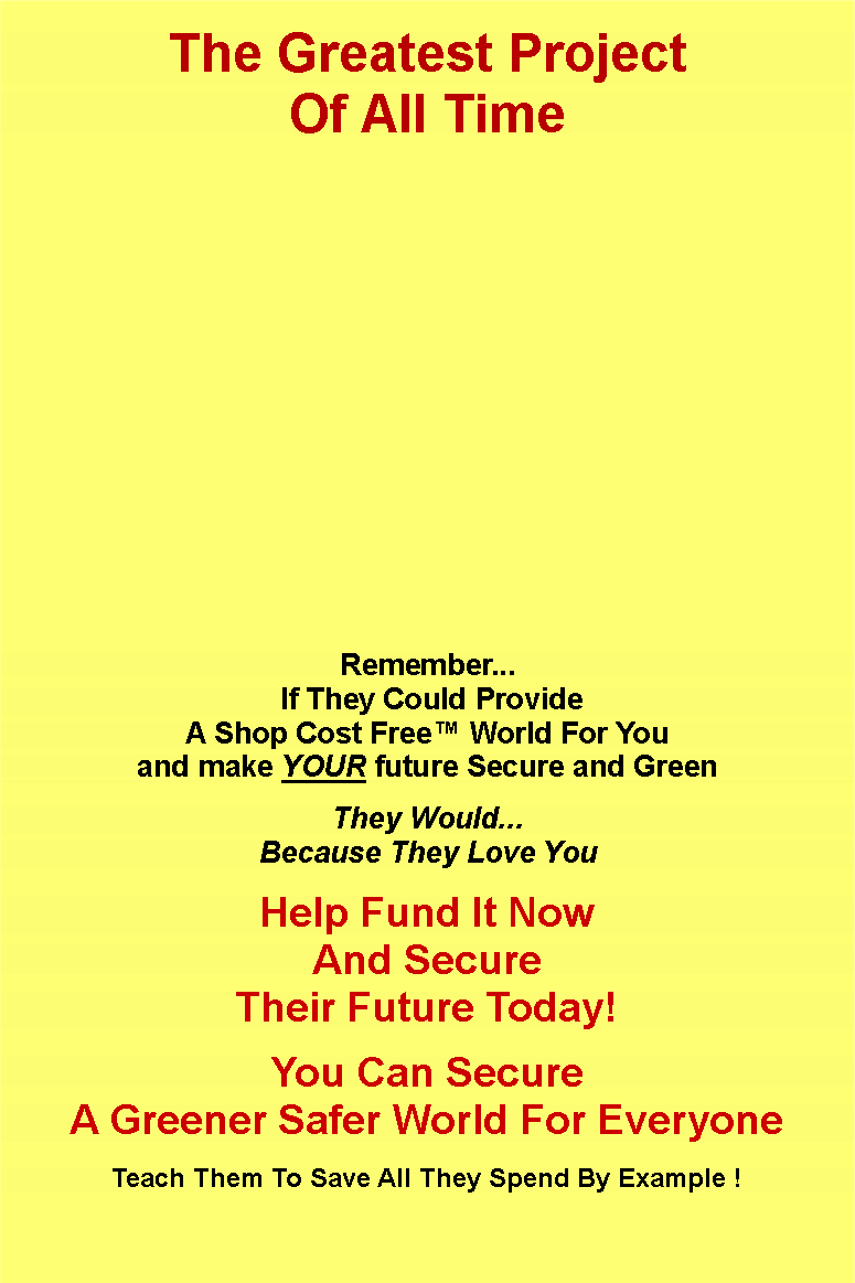 Text Box: The Greatest Project
Of All Time
Remember...
If They Could Provide
A Shop Cost Free™ World For You
and make YOUR future Secure and Green
They Would...
Because They Love You
Help Fund It Now
And Secure
Their Future Today!
You Can Secure
A Greener Safer World For Everyone
Teach Them To Save All They Spend By Example !