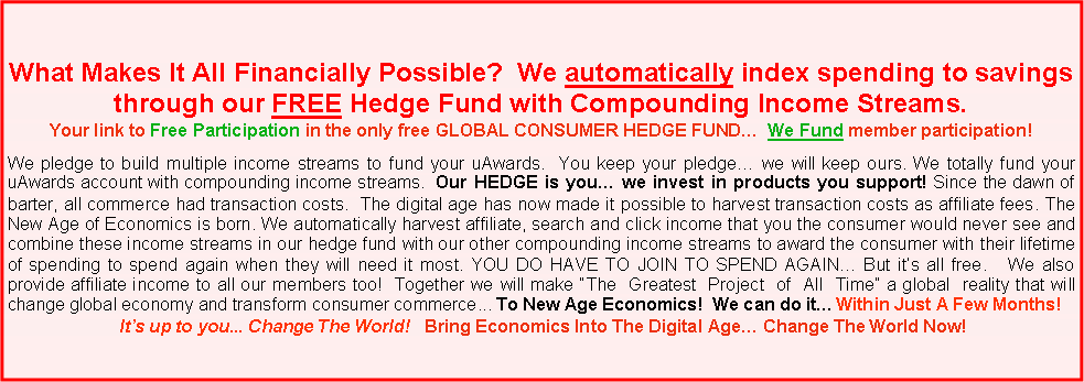 Text Box: What Makes It All Financially Possible? We automatically index spending to savings through our FREE Hedge Fund with Compounding Income Streams.
Your link to Free Participation in the only free GLOBAL CONSUMER HEDGE FUND… We Fund member participation!
We pledge to build multiple income streams to fund your uAwards. You keep your pledge… we will keep ours. We totally fund your uAwards account with compounding income streams. Our HEDGE is you… we invest in products you support! Since the dawn of barter, all commerce had transaction costs. The digital age has now made it possible to harvest transaction costs as affiliate fees. The New Age of Economics is born. We automatically harvest affiliate, search and click income that you the consumer would never see and combine these income streams in our hedge fund with our other compounding income streams to award the consumer with their lifetime of spending to spend again when they will need it most. YOU DO HAVE TO JOIN TO SPEND AGAIN… But it’s all free. We also provide affiliate income to all our members too! Together we will make “The Greatest Project of All Time” a global reality that will change global economy and transform consumer commerce... To New Age Economics! We can do it… Within Just A Few Months!
It’s up to you... Change The World! Bring Economics Into The Digital Age… Change The World Now!