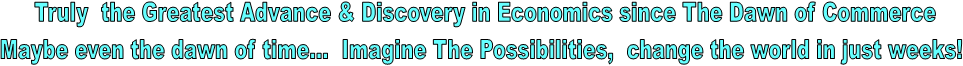 Truly the Greatest Advance & Discovery in Economics since The Dawn of Commerce
Maybe even the dawn of time... Imagine The Possibilities, change the world in just weeks!
