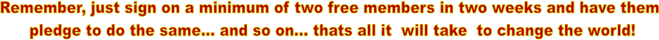 Remember, just sign on a minimum of two free members in two weeks and have them
pledge to do the same... and so on... thats all it will take to change the world!