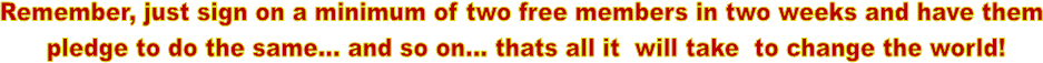 Remember, just sign on a minimum of two free members in two weeks and have them
pledge to do the same... and so on... thats all it will take to change the world!