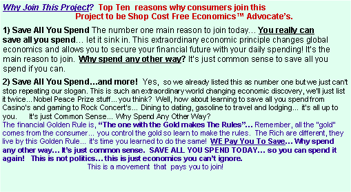 Text Box: Why Join This Project?  Top Ten  reasons why consumers join this                                   Project to be Shop Cost Free Economics� Advocate�s. 1) Save All You Spend The number one main reason to join today� You really can  save all you spend� let it sink in. This extraordinary economic principle changes global economics and allows you to secure your financial future with your daily spending! It�s the main reason to join.  Why spend any other way? It�s just common sense to save all you spend if you can. 2) Save All You Spend�and more!  Yes,  so we already listed this as number one but we just can�t stop repeating our slogan. This is such an extraordinary world changing economic discovery, we�ll just list it twice... Nobel Peace Prize stuff... you think?  Well, how about learning to save all you spend from Casino�s and gaming to Rock Concert�s� Dining to dating, gasoline to travel and lodging� it�s all up to you.      It�s just Common Sense� Why Spend Any Other Way?  The financial Golden Rule is, �The one with the Gold makes The Rules�� Remember, all the �gold� comes from the consumer� you control the gold so learn to make the rules.  The Rich are different, they live by this Golden Rule� it�s time you learned to do the same!  WE Pay You To Save� Why spend any other way� It�s just common sense.  SAVE ALL YOU SPEND TODAY� so you can spend it again!   This is not politics� this is just economics you can�t ignore.                                           This is a movement  that  pays you to join!  