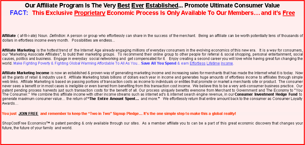 Text Box: Our Affiliate Program Is The Very Best Ever Established... Promote Ultimate Consumer Value FACT: This Exclusive Proprietary Economic Process Is Only Available To Our Members… and it’s Free
Affiliate ( af-fil-i-ate) Noun. Definition: A person or group who effortlessly can share in the success of the merchant. Being an affiliate can be worth potentially tens of thousands of dollars in effortless income every month. Possibilities are endless...
Affiliate Marketing is the hottest trend of the Internet Age already engaging millions of everyday consumers in the evolving economics of this new era. It is a way for consumers, our “Marketing Associate Affiliates”, to build their marketing groups. To recommend their online group to other people for referral & social shopping, personal entertainment, social causes, politics and business. Engage in everyday social networking and get compensated for it. Enjoy creating a second career you will love while having great fun changing the world. Make Fighting Poverty & Fighting Global Warming Affordable To All As You... Save All You Spend & earn Effortless Lifetime Income.
Affiliate Marketing Income is now an established & proven way of generating marketing income and increasing sales for merchants that has made the Internet what it is today. Now all the giants of retail & industry use it. Affiliate Marketing totals billions of dollars each year in income and generates huge amounts of effortless income to affiliates through simple web links. Affiliate Marketing is based on passing portions of transaction costs as income to individuals or entities that promote or market a merchants site or product. The consumer never sees a benefit or in most cases is ineligible or even barred from benefiting from this transaction cost income. We believe this to be a very anti-consumer business practice. Our patent pending process harvests just such transaction costs for the benefit of all. Our process uniquely benefits everyone from Merchant to Government and The Economy to “You The Consumer.” We combine this affiliate income with other income streams such as internet ad’s & internet search engine revenue, in our Consumer Investment Hedge Fund to generate maximum consumer value… the return of “The Entire Amount Spent… and more.” We effortlessly return that entire amount back to the consumer as Consumer Loyalty Awards…
You just JOIN FREE and remember to keep the “Two in Two” Signup Pledge… It’s the one simple step to make this a global reality!
ShopCostFree Economics™ is patent pending & only available through our sites. As a member affiliate you to can be a part of this great economic discovery that changes your future, the future of your family and world.