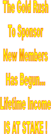 The Gold Rush
To Sponsor
New Members
Has Begun...
Lifetime Income
IS AT STAKE !