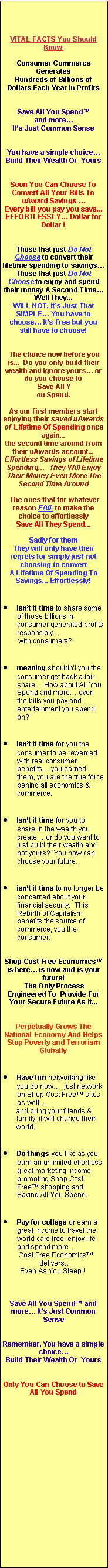 Text Box: VITAL FACTS You Should Know
Consumer Commerce Generates
Hundreds of Billions of Dollars Each Year In Profits
Save All You Spend™
and more…
It’s Just Common Sense
You have a simple choice…
Build Their Wealth Or Yours
Soon You Can Choose To Convert All Your Bills To uAward Savings …
Every bill you pay you save... EFFORTLESSLY… Dollar for Dollar !
Those that just Do Not Choose to convert their lifetime spending to savings…
Those that just Do Not Choose to enjoy and spend their money A Second Time… Well They...
WILL NOT, It’s Just That SIMPLE… You have to choose… It’s Free but you still have to choose!
The choice now before you is... Do you only build their wealth and ignore yours… or do you choose to
Save All Y
ou Spend.
As our first members start enjoying their saved uAwards of Lifetime Of Spending once again...
the second time around from their uAwards account...
Effortless Savings of Lifetime Spending… They Will Enjoy Their Money Even More The Second Time Around
The ones that for whatever reason FAIL to make the choice to effortlessly
Save All They Spend...
Sadly for them
They will only have their regrets for simply just not choosing to convert
A Lifetime Of Spending To Savings... Effortlessly!
isn’t it time to share some of those billions in consumer generated profits responsibly…
with consumers?
meaning shouldn’t you the consumer get back a fair share… How about All You Spend and more… even the bills you pay and entertainment you spend on?
isn’t it time for you the consumer to be rewarded with real consumer benefits… you earned them, you are the true force behind all economics & commerce.
Isn’t it time for you to share in the wealth you create… or do you want to just build their wealth and not yours? You now can choose your future.
isn’t it time to no longer be concerned about your financial security. This Rebirth of Capitalism benefits the source of commerce, you the consumer.
Shop Cost Free Economics™ is here… is now and is your future!
The Only Process Engineered To Provide For Your Secure Future As It...
Perpetually Grows The National Economy And Helps Stop Poverty and Terrorism Globally
Have fun networking like you do now… just network on Shop Cost Free™ sites as well…
and bring your friends &
family, it will change their
world.
Do things you like as you earn an unlimited effortless great marketing income promoting Shop Cost Free™ shopping and Saving All You Spend.
Pay for college or earn a great income to travel the world care free, enjoy life and spend more…
Cost Free Economics™
delivers…
Even As You Sleep !
Save All You Spend™ and more… It’s Just Common Sense
Remember, You have a simple choice…
Build Their Wealth Or Yours
Only You Can Choose to Save All You Spend