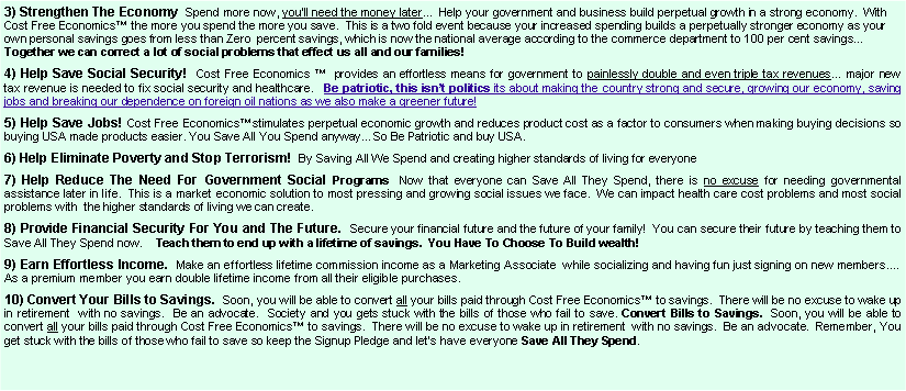 Text Box: 3) Strengthen The Economy  Spend more now, you�ll need the money later...  Help your government and business build perpetual growth in a strong economy.  With Cost Free Economics� the more you spend the more you save.  This is a two fold event because your increased spending builds a perpetually stronger economy as your own personal savings goes from less than Zero  percent savings, which is now the national average according to the commerce department to 100 per cent savings�                                            Together we can correct a lot of social problems that effect us all and our families!                                               4) Help Save Social Security!  Cost Free Economics �  provides an effortless means for government to painlessly double and even triple tax revenues� major new tax revenue is needed to fix social security and healthcare.   Be patriotic, this isn�t politics its about making the country strong and secure, growing our economy, saving jobs and breaking our dependence on foreign oil nations as we also make a greener future! 5) Help Save Jobs! Cost Free Economics�stimulates perpetual economic growth and reduces product cost as a factor to consumers when making buying decisions so buying USA made products easier. You Save All You Spend anyway�So Be Patriotic and buy USA.         6) Help Eliminate Poverty and Stop Terrorism!  By Saving All We Spend and creating higher standards of living for everyone  7) Help Reduce The Need For Government Social Programs  Now that everyone can Save All They Spend, there is no excuse for needing governmental assistance later in life.  This is a market economic solution to most pressing and growing social issues we face.  We can impact health care cost problems and most social problems with  the higher standards of living we can create.   8) Provide Financial Security For You and The Future.  Secure your financial future and the future of your family!  You can secure their future by teaching them to Save All They Spend now.    Teach them to end up with a lifetime of savings.  You Have To Choose To Build wealth! 9) Earn Effortless Income.  Make an effortless lifetime commission income as a Marketing Associate  while socializing and having fun just signing on new members.�  As a premium member you earn double lifetime income from all their eligible purchases.10) Convert Your Bills to Savings.  Soon, you will be able to convert all your bills paid through Cost Free Economics� to savings.  There will be no excuse to wake up in retirement  with no savings.  Be an advocate.  Society and you gets stuck with the bills of those who fail to save. Convert Bills to Savings.  Soon, you will be able to convert all your bills paid through Cost Free Economics� to savings.  There will be no excuse to wake up in retirement  with no savings.  Be an advocate.  Remember, You get stuck with the bills of those who fail to save so keep the Signup Pledge and let�s have everyone Save All They Spend.  