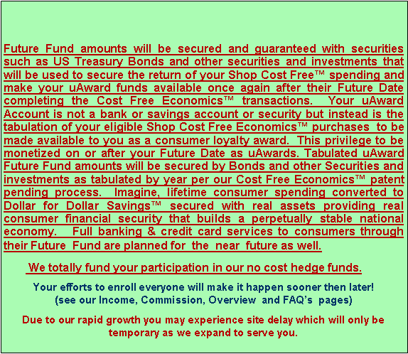 Text Box: Future Fund amounts will be secured and guaranteed with securities such as US Treasury Bonds and other securities and investments that will be used to secure the return of your Shop Cost Free™ spending and make your uAward funds available once again after their Future Date completing the Cost Free Economics™ transactions. Your uAward Account is not a bank or savings account or security but instead is the tabulation of your eligible Shop Cost Free Economics™ purchases to be made available to you as a consumer loyalty award. This privilege to be monetized on or after your Future Date as uAwards. Tabulated uAward Future Fund amounts will be secured by Bonds and other Securities and investments as tabulated by year per our Cost Free Economics™ patent pending process. Imagine, lifetime consumer spending converted to Dollar for Dollar Savings™ secured with real assets providing real consumer financial security that builds a perpetually stable national economy. Full banking & credit card services to consumers through their Future Fund are planned for the near future as well.
We totally fund your participation in our no cost hedge funds.
Your efforts to enroll everyone will make it happen sooner then later! (see our Income, Commission, Overview and FAQ’s pages)
Due to our rapid growth you may experience site delay which will only be temporary as we expand to serve you.