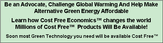 Text Box: Be an Advocate, Challenge Global Warming And Help Make Alternative Green Energy Affordable
Learn how Cost Free Economics™ changes the world Millions of Cost Free™ Products Will Be Available!
Soon most Green Technology you need will be available Cost Free™