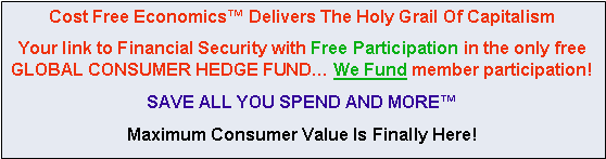 Text Box: Cost Free Economics™ Delivers The Holy Grail Of Capitalism
Your link to Financial Security with Free Participation in the only free GLOBAL CONSUMER HEDGE FUND… We Fund member participation!
SAVE ALL YOU SPEND AND MORE™
Maximum Consumer Value Is Finally Here!