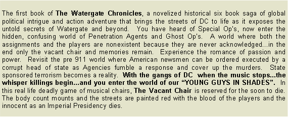 Text Box: The first book of The Watergate Chronicles, a novelized historical six book saga of global political intrigue and action adventure that brings the streets of DC to life as it exposes the untold secrets of Watergate and beyond.  You have heard of Special Op�s, now enter the hidden, confusing world of Penetration Agents and Ghost Op�s.  A world where both the assignments and the players are nonexistent because they are never acknowledged...in the end only the vacant chair and memories remain.  Experience the romance of passion and power.  Revisit the pre 911 world where American newsmen can be ordered executed by a corrupt head of state as Agencies fumble a response and cover up the murders.  State sponsored terrorism becomes a reality.  With the gangs of DC  when the music stops...the whisper killings begin...and you enter the world of our �YOUNG GUYS IN SHADES�.  In this real life deadly game of musical chairs, The Vacant Chair is reserved for the soon to die.  The body count mounts and the streets are painted red with the blood of the players and the innocent as an Imperial Presidency dies.          