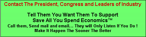 Text Box: Contact The President, Congress and Leaders of Industry
Tell Them You Want Them To Support
Save All You Spend Economics™
Call them, Send mail and email… They will Only Listen If You Do !
Make It Happen The Sooner The Better
