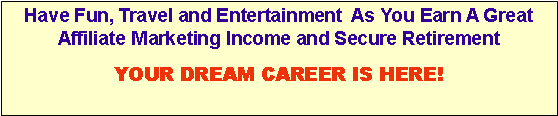 Text Box: Have Fun, Travel and Entertainment  As You Earn A Great Affiliate Marketing Income and Secure RetirementYOUR DREAM CAREER IS HERE!