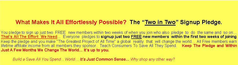 Text Box: What Makes It All Effortlessly Possible? The “Two in Two” Signup Pledge.
You pledge to sign up just two FREE new members within two weeks of when you join who also pledge to do the same and so on… That’s All The Effort We Need… Everyone pledges to signup just two FREE new members within the first two weeks of joining. Keep the pledge and you make “The Greatest Project of All Time” a global reality that will change the world… All Free members earn lifetime affiliate income from all members they sponsor. Teach Consumers To Save All They Spend. Keep The Pledge and Within Just A Few Months We Change The World… it’s up to you.
Build a Save All You Spend... World… It’s Just Common Sense… Why shop any other way?