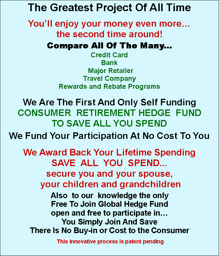 Text Box: The Greatest Project Of All Time
You’ll enjoy your money even more…
the second time around!
Compare All Of The Many...
Credit Card
Bank
Major Retailer
Travel Company
Rewards and Rebate Programs
We Are The First And Only Self Funding
CONSUMER RETIREMENT HEDGE FUND
TO SAVE ALL YOU SPEND
We Fund Your Participation At No Cost To You
We Award Back Your Lifetime Spending
SAVE ALL YOU SPEND...
secure you and your spouse,
your children and grandchildren
Also to our knowledge the only
Free To Join Global Hedge Fund
open and free to participate in…
You Simply Join And Save
There Is No Buy-in or Cost to the Consumer
This innovative process is patent pending