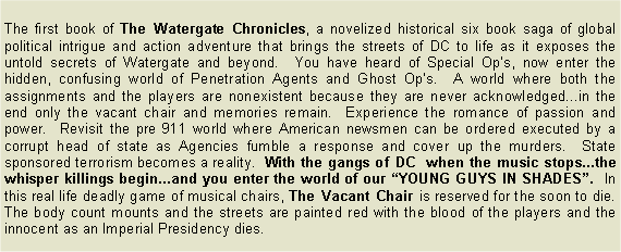 Text Box: The first book of The Watergate Chronicles, a novelized historical six book saga of global political intrigue and action adventure that brings the streets of DC to life as it exposes the untold secrets of Watergate and beyond.  You have heard of Special Op�s, now enter the hidden, confusing world of Penetration Agents and Ghost Op�s.  A world where both the assignments and the players are nonexistent because they are never acknowledged...in the end only the vacant chair and memories remain.  Experience the romance of passion and power.  Revisit the pre 911 world where American newsmen can be ordered executed by a corrupt head of state as Agencies fumble a response and cover up the murders.  State sponsored terrorism becomes a reality.  With the gangs of DC  when the music stops...the whisper killings begin...and you enter the world of our �YOUNG GUYS IN SHADES�.  In this real life deadly game of musical chairs, The Vacant Chair is reserved for the soon to die.  The body count mounts and the streets are painted red with the blood of the players and the innocent as an Imperial Presidency dies.          