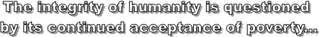 The integrity of humanity is questioned
by its continued acceptance of poverty...