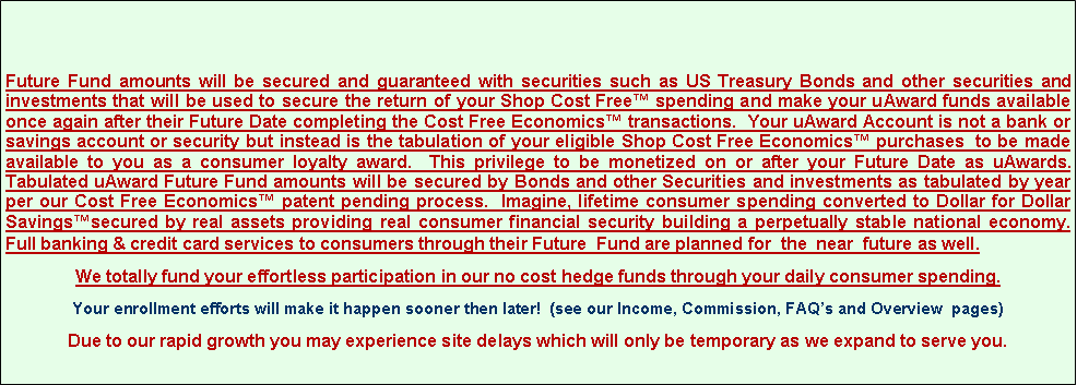 Text Box: Future Fund amounts will be secured and guaranteed with securities such as US Treasury Bonds and other securities and investments that will be used to secure the return of your Shop Cost Free™ spending and make your uAward funds available once again after their Future Date completing the Cost Free Economics™ transactions. Your uAward Account is not a bank or savings account or security but instead is the tabulation of your eligible Shop Cost Free Economics™ purchases to be made available to you as a consumer loyalty award. This privilege to be monetized on or after your Future Date as uAwards. Tabulated uAward Future Fund amounts will be secured by Bonds and other Securities and investments as tabulated by year per our Cost Free Economics™ patent pending process. Imagine, lifetime consumer spending converted to Dollar for Dollar Savings™secured by real assets providing real consumer financial security building a perpetually stable national economy. Full banking & credit card services to consumers through their Future Fund are planned for the near future as well.
We totally fund your effortless participation in our no cost hedge funds through your daily consumer spending.
Your enrollment efforts will make it happen sooner then later! (see our Income, Commission, FAQ’s and Overview pages)
Due to our rapid growth you may experience site delays which will only be temporary as we expand to serve you.