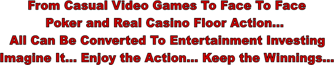 From Casual Video Games To Face To Face
Poker and Real Casino Floor Action...
All Can Be Converted To Entertainment Investing
Imagine It... Enjoy the Action... Keep the Winnings...