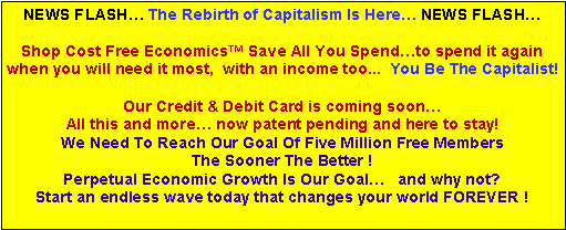 Text Box: NEWS FLASH… The Rebirth of Capitalism Is Here… NEWS FLASH…
Shop Cost Free Economics™ Save All You Spend…to spend it again
when you will need it most, with an income too... You Be The Capitalist!
Our Credit & Debit Card is coming soon…
All this and more… now patent pending and here to stay!
We Need To Reach Our Goal Of Five Million Free Members
The Sooner The Better !
Perpetual Economic Growth Is Our Goal… and why not?
Start an endless wave today that changes your world FOREVER !