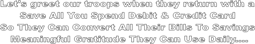 Let's greet our troops when they return with a 
Save All You Spend Debit & Credit Card 
So They Can Convert All Their Bills To Savings 
Meaningful Gratitude They Can Use Daily....