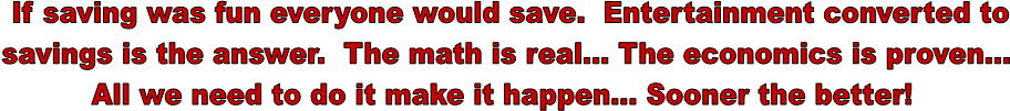 If saving was fun everyone would save. Entertainment converted to
savings is the answer. The math is real... The economics is proven...
All we need to do it make it happen... Sooner the better!