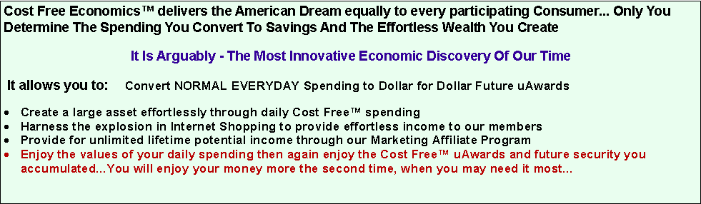 Text Box: Cost Free Economics™ delivers the American Dream equally to every participating Consumer... Only You Determine The Spending You Convert To Savings And The Effortless Wealth You Create
It Is Arguably - The Most Innovative Economic Discovery Of Our Time
It allows you to: Convert NORMAL EVERYDAY Spending to Dollar for Dollar Future uAwards
Create a large asset effortlessly through daily Cost Free™ spending
Harness the explosion in Internet Shopping to provide effortless income to our members
Provide for unlimited lifetime potential income through our Marketing Affiliate Program
Enjoy the values of your daily spending then again enjoy the Cost Free™ uAwards and future security you accumulated...You will enjoy your money more the second time, when you may need it most...